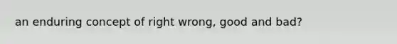 an enduring concept of right wrong, good and bad?