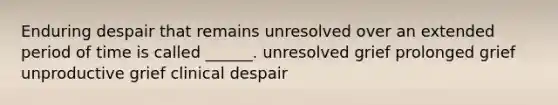 Enduring despair that remains unresolved over an extended period of time is called ______. unresolved grief prolonged grief unproductive grief clinical despair