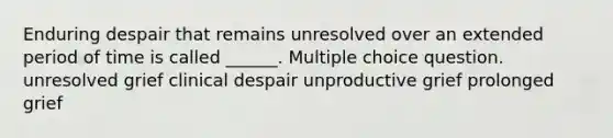 Enduring despair that remains unresolved over an extended period of time is called ______. Multiple choice question. unresolved grief clinical despair unproductive grief prolonged grief