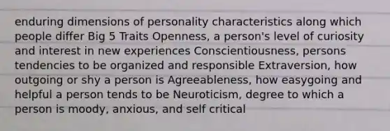 enduring dimensions of personality characteristics along which people differ Big 5 Traits Openness, a person's level of curiosity and interest in new experiences Conscientiousness, persons tendencies to be organized and responsible Extraversion, how outgoing or shy a person is Agreeableness, how easygoing and helpful a person tends to be Neuroticism, degree to which a person is moody, anxious, and self critical