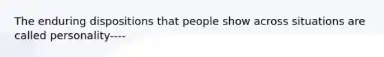 The enduring dispositions that people show across situations are called personality----