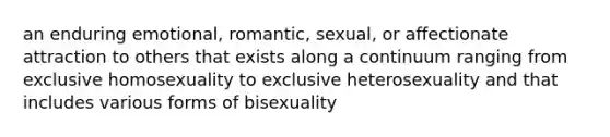 an enduring emotional, romantic, sexual, or affectionate attraction to others that exists along a continuum ranging from exclusive homosexuality to exclusive heterosexuality and that includes various forms of bisexuality