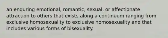 an enduring emotional, romantic, sexual, or affectionate attraction to others that exists along a continuum ranging from exclusive homosexuality to exclusive homosexuality and that includes various forms of bisexuality.