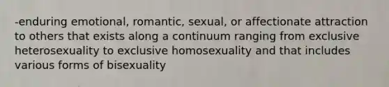 -enduring emotional, romantic, sexual, or affectionate attraction to others that exists along a continuum ranging from exclusive heterosexuality to exclusive homosexuality and that includes various forms of bisexuality