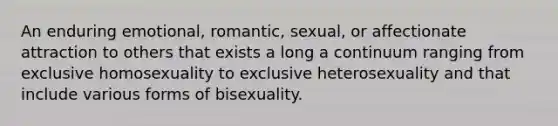 An enduring emotional, romantic, sexual, or affectionate attraction to others that exists a long a continuum ranging from exclusive homosexuality to exclusive heterosexuality and that include various forms of bisexuality.