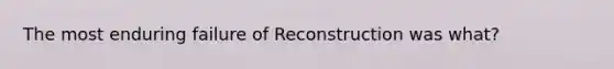 The most enduring failure of Reconstruction was what?