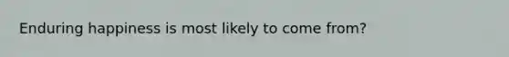 Enduring happiness is most likely to come from?