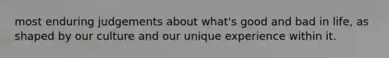 most enduring judgements about what's good and bad in life, as shaped by our culture and our unique experience within it.