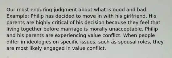 Our most enduring judgment about what is good and bad. Example: Philip has decided to move in with his girlfriend. His parents are highly critical of his decision because they feel that living together before marriage is morally unacceptable. Philip and his parents are experiencing value conflict. When people differ in ideologies on specific issues, such as spousal roles, they are most likely engaged in value conflict.