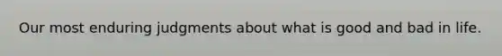 Our most enduring judgments about what is good and bad in life.