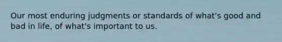 Our most enduring judgments or standards of what's good and bad in life, of what's important to us.