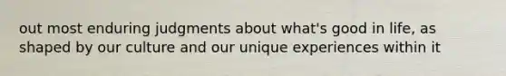 out most enduring judgments about what's good in life, as shaped by our culture and our unique experiences within it