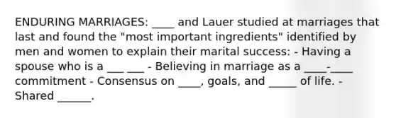 ENDURING MARRIAGES: ____ and Lauer studied at marriages that last and found the "most important ingredients" identified by men and women to explain their marital success: - Having a spouse who is a ___ ___ - Believing in marriage as a ____-____ commitment - Consensus on ____, goals, and _____ of life. - Shared ______.