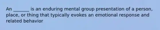 An _______ is an enduring mental group presentation of a person, place, or thing that typically evokes an emotional response and related behavior