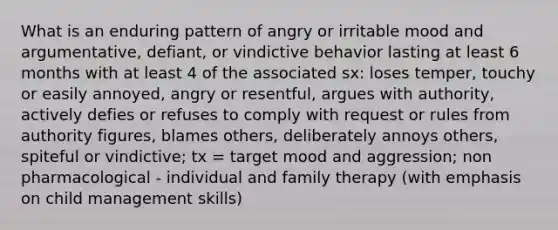 What is an enduring pattern of angry or irritable mood and argumentative, defiant, or vindictive behavior lasting at least 6 months with at least 4 of the associated sx: loses temper, touchy or easily annoyed, angry or resentful, argues with authority, actively defies or refuses to comply with request or rules from authority figures, blames others, deliberately annoys others, spiteful or vindictive; tx = target mood and aggression; non pharmacological - individual and family therapy (with emphasis on child management skills)