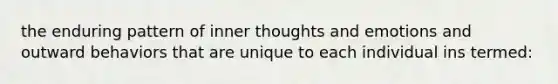 the enduring pattern of inner thoughts and emotions and outward behaviors that are unique to each individual ins termed: