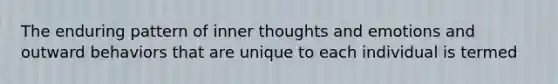 The enduring pattern of inner thoughts and emotions and outward behaviors that are unique to each individual is termed