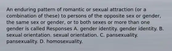 An enduring pattern of romantic or sexual attraction (or a combination of these) to persons of the opposite sex or gender, the same sex or gender, or to both sexes or <a href='https://www.questionai.com/knowledge/keWHlEPx42-more-than' class='anchor-knowledge'>more than</a> one gender is called Responses A. <a href='https://www.questionai.com/knowledge/kyhXSBYVgx-gender-identity' class='anchor-knowledge'>gender identity</a>. gender identity. B. <a href='https://www.questionai.com/knowledge/khRl0L2JzN-sexual-orientation' class='anchor-knowledge'>sexual orientation</a>. sexual orientation. C. pansexuality. pansexuality. D. homosexuality.