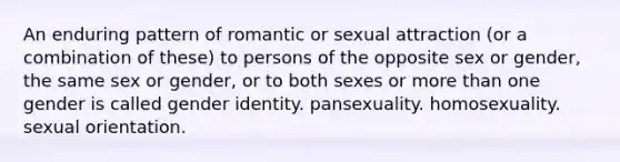 An enduring pattern of romantic or sexual attraction (or a combination of these) to persons of the opposite sex or gender, the same sex or gender, or to both sexes or <a href='https://www.questionai.com/knowledge/keWHlEPx42-more-than' class='anchor-knowledge'>more than</a> one gender is called <a href='https://www.questionai.com/knowledge/kyhXSBYVgx-gender-identity' class='anchor-knowledge'>gender identity</a>. pansexuality. homosexuality. sexual orientation.