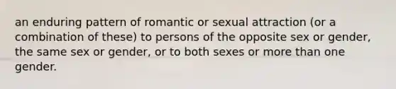 an enduring pattern of romantic or sexual attraction (or a combination of these) to persons of the opposite sex or gender, the same sex or gender, or to both sexes or more than one gender.