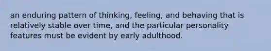 an enduring pattern of thinking, feeling, and behaving that is relatively stable over time, and the particular personality features must be evident by early adulthood.