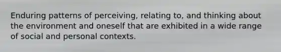 Enduring patterns of perceiving, relating to, and thinking about the environment and oneself that are exhibited in a wide range of social and personal contexts.