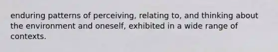 enduring patterns of perceiving, relating to, and thinking about the environment and oneself, exhibited in a wide range of contexts.