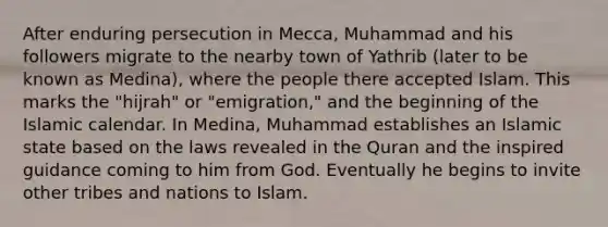 After enduring persecution in Mecca, Muhammad and his followers migrate to the nearby town of Yathrib (later to be known as Medina), where the people there accepted Islam. This marks the "hijrah" or "emigration," and the beginning of the Islamic calendar. In Medina, Muhammad establishes an Islamic state based on the laws revealed in the Quran and the inspired guidance coming to him from God. Eventually he begins to invite other tribes and nations to Islam.