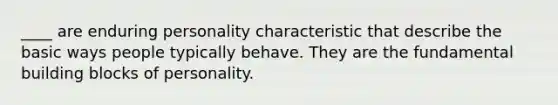 ____ are enduring personality characteristic that describe the basic ways people typically behave. They are the fundamental building blocks of personality.