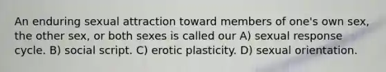 An enduring sexual attraction toward members of one's own sex, the other sex, or both sexes is called our A) sexual response cycle. B) social script. C) erotic plasticity. D) sexual orientation.