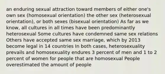 an enduring sexual attraction toward members of either one's own sex (homosexual orientation) the other sex (heterosexual orientation), or both sexes (bisexual orientation) As far as we know, all cultures in all times have been predominantly heterosexual Some cultures have condemned same sex relations Others have accepted same sex marriage, which by 2013 become legal in 14 countries In both cases, heterosexuality prevails and homosexuality endures 3 percent of men and 1 to 2 percent of women for people that are homosexual People overestimated the amount of people