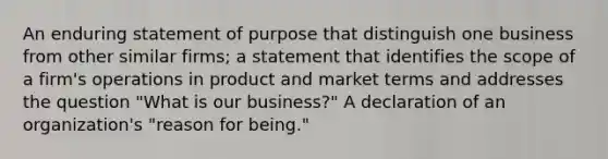 An enduring statement of purpose that distinguish one business from other similar firms; a statement that identifies the scope of a firm's operations in product and market terms and addresses the question "What is our business?" A declaration of an organization's "reason for being."