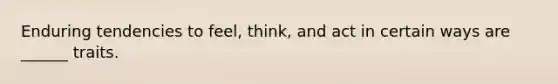 Enduring tendencies to feel, think, and act in certain ways are ______ traits.