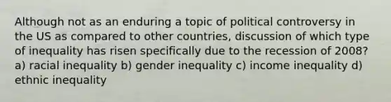 Although not as an enduring a topic of political controversy in the US as compared to other countries, discussion of which type of inequality has risen specifically due to the recession of 2008? a) racial inequality b) gender inequality c) income inequality d) ethnic inequality