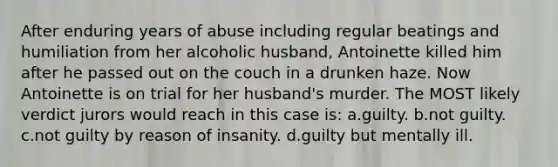 After enduring years of abuse including regular beatings and humiliation from her alcoholic husband, Antoinette killed him after he passed out on the couch in a drunken haze. Now Antoinette is on trial for her husband's murder. The MOST likely verdict jurors would reach in this case is: a.guilty. b.not guilty. c.not guilty by reason of insanity. d.guilty but mentally ill.