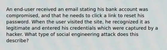 An end-user received an email stating his bank account was compromised, and that he needs to click a link to reset his password. When the user visited the site, he recognized it as legitimate and entered his credentials which were captured by a hacker. What type of social engineering attack does this describe?