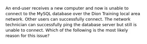 An end-user receives a new computer and now is unable to connect to the MySQL database over the Dion Training local area network. Other users can successfully connect. The network technician can successfully ping the database server but still is unable to connect. Which of the following is the most likely reason for this issue?