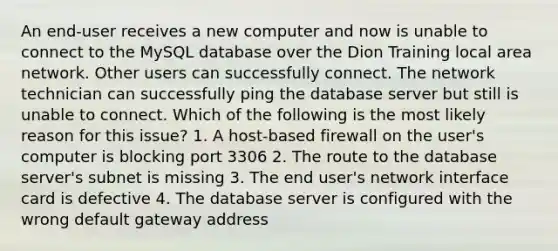 An end-user receives a new computer and now is unable to connect to the MySQL database over the Dion Training local area network. Other users can successfully connect. The network technician can successfully ping the database server but still is unable to connect. Which of the following is the most likely reason for this issue? 1. A host-based firewall on the user's computer is blocking port 3306 2. The route to the database server's subnet is missing 3. The end user's network interface card is defective 4. The database server is configured with the wrong default gateway address