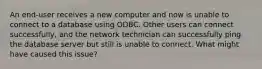 An end-user receives a new computer and now is unable to connect to a database using ODBC. Other users can connect successfully, and the network technician can successfully ping the database server but still is unable to connect. What might have caused this issue?