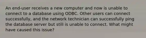 An end-user receives a new computer and now is unable to connect to a database using ODBC. Other users can connect successfully, and the network technician can successfully ping the database server but still is unable to connect. What might have caused this issue?