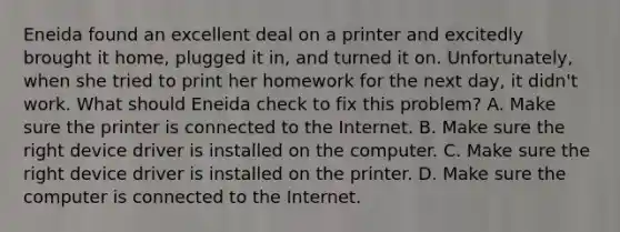 Eneida found an excellent deal on a printer and excitedly brought it home, plugged it in, and turned it on. Unfortunately, when she tried to print her homework for the next day, it didn't work. What should Eneida check to fix this problem? A. Make sure the printer is connected to the Internet. B. Make sure the right device driver is installed on the computer. C. Make sure the right device driver is installed on the printer. D. Make sure the computer is connected to the Internet.