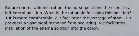 Before enema administration, the nurse positions the client in a left lateral position. What is the rationale for using this position? 1.It is more comfortable. 2.It facilitates the passage of stool. 3.It prevents a vasovagal response from occurring. 4.It facilitates instillation of the enema solution into the colon.