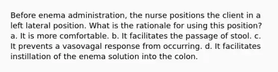 Before enema administration, the nurse positions the client in a left lateral position. What is the rationale for using this position? a. It is more comfortable. b. It facilitates the passage of stool. c. It prevents a vasovagal response from occurring. d. It facilitates instillation of the enema solution into the colon.