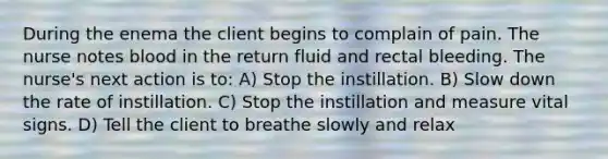 During the enema the client begins to complain of pain. The nurse notes blood in the return fluid and rectal bleeding. The nurse's next action is to: A) Stop the instillation. B) Slow down the rate of instillation. C) Stop the instillation and measure vital signs. D) Tell the client to breathe slowly and relax