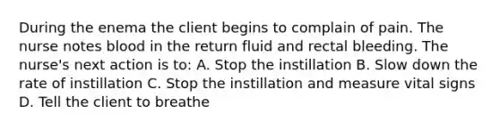 During the enema the client begins to complain of pain. The nurse notes blood in the return fluid and rectal bleeding. The nurse's next action is to: A. Stop the instillation B. Slow down the rate of instillation C. Stop the instillation and measure vital signs D. Tell the client to breathe