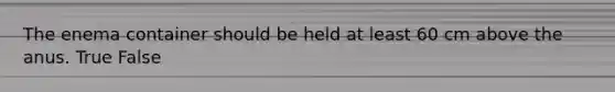 The enema container should be held at least 60 cm above the anus. True False