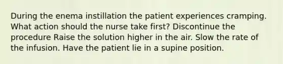 During the enema instillation the patient experiences cramping. What action should the nurse take first? Discontinue the procedure Raise the solution higher in the air. Slow the rate of the infusion. Have the patient lie in a supine position.