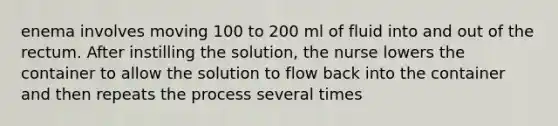 enema involves moving 100 to 200 ml of fluid into and out of the rectum. After instilling the solution, the nurse lowers the container to allow the solution to flow back into the container and then repeats the process several times