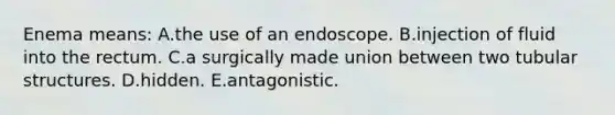 Enema means: A.the use of an endoscope. B.injection of fluid into the rectum. C.a surgically made union between two tubular structures. D.hidden. E.antagonistic.