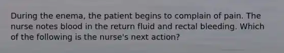 During the enema, the patient begins to complain of pain. The nurse notes blood in the return fluid and rectal bleeding. Which of the following is the nurse's next action?